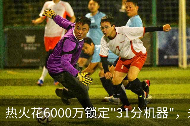 热火花6000万锁定"31分机器"，未来一年任你选择！